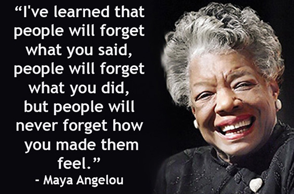 "I've learned that people will forget wha tyou said, people will forget what you did, but people will never forget how you made them feel." -- Maya Angelou