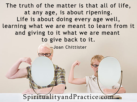 "The truth of the matter is that all of life, at any age, is about ripening. Life is about doing every age well, learning what we are meant to learn from it and giving to it what we are meant to give back to it."—Joan Chittister